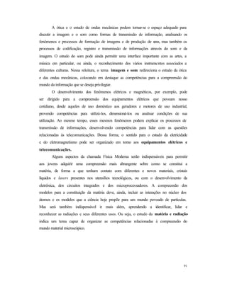 91
A ótica e o estudo de ondas mecânicas podem tornar-se o espaço adequado para
discutir a imagem e o som como formas de transmissão de informação, analisando os
fenômenos e processos de formação de imagens e de produção de sons, mas também os
processos de codificação, registro e transmissão de informações através do som e da
imagem. O estudo do som pode ainda permitir uma interface importante com as artes, a
música em particular, ou ainda, o reconhecimento dos vários instrumentos associados a
diferentes culturas. Nessa releitura, o tema imagem e som redireciona o estudo da ótica
e das ondas mecânicas, colocando em destaque as competências para a compreensão do
mundo da informação que se deseja privilegiar.
O desenvolvimento dos fenômenos elétricos e magnéticos, por exemplo, pode
ser dirigido para a compreensão dos equipamentos elétricos que povoam nosso
cotidiano, desde aqueles de uso doméstico aos geradores e motores de uso industrial,
provendo competências para utilizá-los, dimensioná-los ou analisar condições de sua
utilização. Ao mesmo tempo, esses mesmos fenômenos podem explicar os processos de
transmissão de informações, desenvolvendo competências para lidar com as questões
relacionadas às telecomunicações. Dessa forma, o sentido para o estudo da eletricidade
e do eletromagnetismo pode ser organizado em torno aos equipamentos elétricos e
telecomunicações.
Alguns aspectos da chamada Física Moderna serão indispensáveis para permitir
aos jovens adquirir uma compreensão mais abrangente sobre como se constitui a
matéria, de forma a que tenham contato com diferentes e novos materiais, cristais
líquidos e lasers presentes nos utensílios tecnológicos, ou com o desenvolvimento da
eletrônica, dos circuitos integrados e dos microprocessadores. A compreensão dos
modelos para a constituição da matéria deve, ainda, incluir as interações no núcleo dos
átomos e os modelos que a ciência hoje propõe para um mundo povoado de partículas.
Mas será também indispensável ir mais além, aprendendo a identificar, lidar e
reconhecer as radiações e seus diferentes usos. Ou seja, o estudo da matéria e radiação
indica um tema capaz de organizar as competências relacionadas à compreensão do
mundo material microscópico.
 