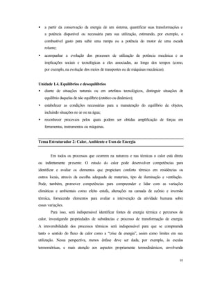 95
• a partir da conservação da energia de um sistema, quantificar suas transformações e
a potência disponível ou necessária para sua utilização, estimando, por exemplo, o
combustível gasto para subir uma rampa ou a potência do motor de uma escada
rolante;
• acompanhar a evolução dos processos de utilização de potência mecânica e as
implicações sociais e tecnológicas a eles associadas, ao longo dos tempos (como,
por exemplo, na evolução dos meios de transportes ou de máquinas mecânicas).
Unidade 1.4. Equilíbrios e desequilíbrios
• diante de situações naturais ou em artefatos tecnológicos, distinguir situações de
equilíbrio daquelas de não equilíbrio (estático ou dinâmico);
• estabelecer as condições necessárias para a manutenção do equilíbrio de objetos,
incluindo situações no ar ou na água;
• reconhecer processos pelos quais podem ser obtidas amplificação de forças em
ferramentas, instrumentos ou máquinas.
Tema Estruturador 2: Calor, Ambiente e Usos de Energia
Em todos os processos que ocorrem na natureza e nas técnicas o calor está direta
ou indiretamente presente. O estudo do calor pode desenvolver competências para
identificar e avaliar os elementos que propiciam conforto térmico em residências ou
outros locais, através da escolha adequada de materiais, tipo de iluminação e ventilação.
Pode, também, promover competências para compreender e lidar com as variações
climáticas e ambientais como efeito estufa, alterações na camada de ozônio e inversão
térmica, fornecendo elementos para avaliar a intervenção da atividade humana sobre
essas variações.
Para isso, será indispensável identificar fontes de energia térmica e percursos do
calor, investigando propriedades de substâncias e processo de transformação de energia.
A irreversibilidade dos processos térmicos será indispensável para que se compreenda
tanto o sentido do fluxo de calor como a “crise de energia”, assim como limites em sua
utilização. Nessa perspectiva, menos ênfase deve ser dada, por exemplo, às escalas
termométricas, e mais atenção aos aspectos propriamente termodinâmicos, envolvendo
 