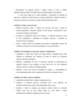 96
o funcionamento de máquinas térmicas, o próprio conceito de calor e modelos
explicativos sobre seu trânsito na matéria, seja no nível macroscópico ou microscópico.
É ainda nesse espaço que se pode possibilitar a compreensão da utilização do
calor para a obtenção de outras formas de energia, identificando os diferentes sistemas e
processos envolvidos, seu uso social e os impactos ambientais dele decorrentes.
Unidade 2.1. Fontes e trocas de calor
• identificar fenômenos, fontes e sistemas que envolvem calor para a escolha de
materiais apropriados a diferentes situações ou para explicar a participação do calor
nos processos naturais ou tecnológicos;
• reconhecer as propriedades térmicas dos materiais e os diferentes processos de troca
de calor, identificando a importância da condução, convecção e irradiação em
sistemas naturais e tecnológicos;
• utilizar o modelo cinético das moléculas para explicar as propriedades térmicas das
substâncias, associando-o ao conceito de temperatura e à sua escala absoluta.
Unidade 2.2. Tecnologias que usam calor: motores e refrigeradores
• compreender a relação entre variação de energia térmica e temperatura para avaliar
mudanças na temperatura e/ou mudanças de estado da matéria, em fenômenos
naturais ou processos tecnológicos;
• identificar a participação do calor e os processos envolvidos no funcionamento de
máquinas térmicas de uso doméstico ou para outros fins, tais como geladeiras,
motores de carro etc., visando sua utilização adequada;
• identificar o calor como forma de dissipação de energia e a irreversibilidade de
certas transformações para avaliar o significado da eficiência em máquinas térmicas.
Unidade 2.3. O calor na vida e no ambiente
• compreender o papel do calor na origem e manutenção da vida;
• reconhecer os diferentes processos envolvendo calor e suas dinâmicas nos
fenômenos climáticos para avaliar a intervenção humana sobre o clima;
• identificar e avaliar os elementos que propiciam conforto térmico em ambientes
fechados como sala de aula, cozinha, quarto etc., para utilizar e instalar
adequadamente os aparelhos e equipamentos de uso corrente.
 