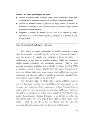 97
Unidade 2.4. Energia: produção para uso social
• identificar as diferentes fontes de energia (lenha e outros combustíveis, energia solar
etc.) e processos de transformação presentes na produção de energia para uso social;
• identificar os diferentes sistemas de produção de energia elétrica, os processos de
transformação envolvidos e seus respectivos impactos ambientais, visando escolhas
ou análises de balanços energéticos;
• acompanhar a evolução da produção, do uso social e do consumo de energia,
relacionando-os ao desenvolvimento econômico, tecnológico e à qualidade de vida,
ao longo do tempo.
Tema Estruturador3: Som, Imagem e Informação
Para situar-se no mundo contemporâneo é necessário compreender os atuais
meios de comunicação e informação, que têm em sua base a produção de imagens e
sons, seus processos de captação, suas codificações e formas de registro e o
restabelecimento de seus sinais nos aparelhos receptores. Estudar esses mecanismos
significa propiciar competências para compreender, interpretar e lidar de forma
apropriada com aparatos tecnológicos, como a televisão, os aparelhos de CDs e DVDs,
o computador, o cinema ou mesmo a fotografia. Como obter registros de imagens ou de
sons, como melhorar cópias, como projetar imagens, como amplificar sons, como isolar
acusticamente uma sala, como melhorar a qualidade das informações registradas? Como
som e imagem se associam em filmes, na TV ou em vídeos?
Essa abordagem implica em trabalhar tanto a natureza ondulatória comum ao
som e à luz, quanto reconhecer suas especificidades. Isso inclui, quanto ao som,
reconhecer suas características físicas, relacionando-as a fontes, "volume", timbre ou
escalas musicais, os meios que aprimoram sua transmissão, amplificam ou reduzem sua
intensidade e sua interação com a matéria, como a produção do "eco". Também inclui,
quanto à luz, compreender a formação de imagens e o uso de lentes ou espelhos para
obter diferentes efeitos, como ver ao longe, de perto, ampliar ou reduzir imagens. Nesse
sentido, o traçado dos raios de luz deve ser entendido como uma forma para
compreender a formação de imagens e não como algo real com significado próprio.
 
