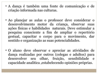 A dança é também uma fonte de comunicação e de criação informada nas culturas. Ao planejar as aulas o professor deve considerar o desenvolvimento motor da criança, observar suas ações físicas e habilidades  naturais. Deve estimular a pesquisa consciente a fim de ampliar o repertório gestual, capacitar o corpo para o movimento, dar sentido e organização as suas potencialidades. O aluno deve observar e apreciar as atividades de dança realizadas por outros (colegas e adultos) para desenvolver seu olhar, fruição, sensibilidade e capacidade analítica ,estabelecendo opiniões próprias . 