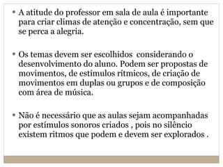 A atitude do professor em sala de aula é importante para criar climas de atenção e concentração, sem que se perca a alegria. Os temas devem ser escolhidos  considerando o desenvolvimento do aluno. Podem ser propostas de movimentos, de estímulos rítmicos, de criação de movimentos em duplas ou grupos e de composição com área de música. Não é necessário que as aulas sejam acompanhadas por estímulos sonoros criados , pois no silêncio existem ritmos que podem e devem ser explorados . 