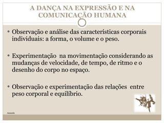 A DANÇA NA EXPRESSÃO E NA COMUNICAÇÃO HUMANA Observação e análise das características corporais individuais: a forma, o volume e o peso. Experimentação  na movimentação considerando as mudanças de velocidade, de tempo, de ritmo e o desenho do corpo no espaço. Observação e experimentação das relações  entre peso corporal e equilíbrio. Amanda 