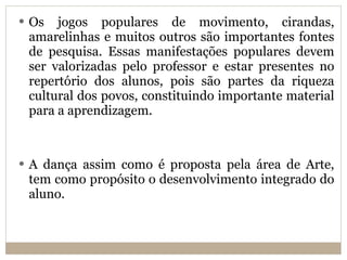 Os jogos populares de movimento, cirandas, amarelinhas e muitos outros são importantes fontes de pesquisa. Essas manifestações populares devem ser valorizadas pelo professor e estar presentes no repertório dos alunos, pois são partes da riqueza cultural dos povos, constituindo importante material para a aprendizagem. A dança assim como é proposta pela área de Arte, tem como propósito o desenvolvimento integrado do aluno. 