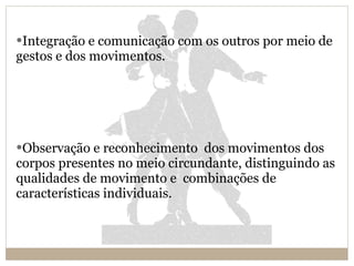 Integração e comunicação com os outros por meio de gestos e dos movimentos. Observação e reconhecimento  dos movimentos dos corpos presentes no meio circundante, distinguindo as qualidades de movimento e  combinações de características individuais. 