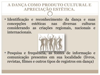 A DANÇA COMO PRODUTO CULTURAL E APRECIAÇÃO ESTÉTICA. Identificação e reconhecimento da dança e suas concepções estéticas nas diversas culturas considerando as criações regionais, nacionais e internacionais. Pesquisa e frequência, as fontes de informação e comunicação presentes em sua localidade (livros, revistas, filmes e outros tipos de registros em dança) 