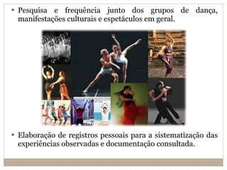 Pesquisa e frequência junto dos grupos de dança, manifestações culturais e espetáculos em geral. Elaboração de registros pessoais para a sistematização das experiências observadas e documentação consultada. 
