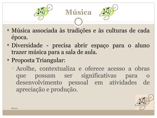 Música Música associada às tradições e às culturas de cada época. Diversidade - precisa abrir espaço para o aluno trazer música para a sala de aula. Proposta Triangular: Acolhe, contextualiza e oferece acesso a obras que possam ser significativas para o desenvolvimento pessoal em atividades de apreciação e produção. Beatriz 