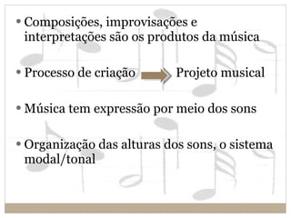Composições, improvisações e interpretações são os produtos da música Processo de criação  Projeto musical Música tem expressão por meio dos sons Organização das alturas dos sons, o sistema modal/tonal 