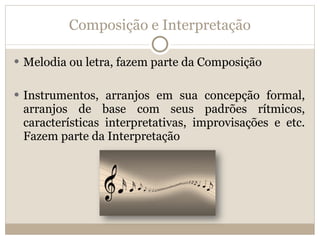 Composição e Interpretação Melodia ou letra, fazem parte da Composição Instrumentos, arranjos em sua concepção formal, arranjos de base com seus padrões rítmicos, características interpretativas, improvisações e etc. Fazem parte da Interpretação 