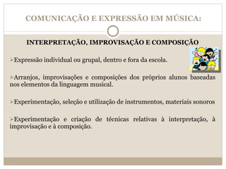 COMUNICAÇÃO E EXPRESSÃO EM MÚSICA: INTERPRETAÇÃO, IMPROVISAÇÃO E COMPOSIÇÃO Expressão individual ou grupal, dentro e fora da escola. Arranjos, improvisações e composições dos próprios alunos baseadas nos elementos da linguagem musical. Experimentação, seleção e utilização de instrumentos, materiais sonoros Experimentação e criação de técnicas relativas à interpretação, à improvisação e à composição. 