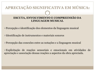 APRECIAÇÃO SIGNIFICATIVA EM MÚSICA: ESCUTA, ENVOLVIMENTO E COMPREENSÃO DA LINGUAGEM MUSICAL Percepção e identificação dos elementos da linguagem musical Identificação de instrumentos e materiais sonoros Percepção das conexões entre as notações e a linguagem musical Explicitação de reações sensoriais e emocionais em atividades de apreciação e associação dessas reações a aspectos da obra apreciada. 