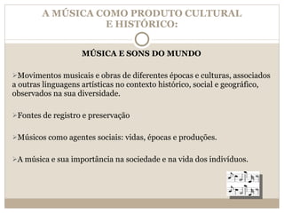 A MÚSICA COMO PRODUTO CULTURAL E HISTÓRICO: MÚSICA E SONS DO MUNDO Movimentos musicais e obras de diferentes épocas e culturas, associados a outras linguagens artísticas no contexto histórico, social e geográfico, observados na sua diversidade. Fontes de registro e preservação Músicos como agentes sociais: vidas, épocas e produções. A música e sua importância na sociedade e na vida dos indivíduos. 