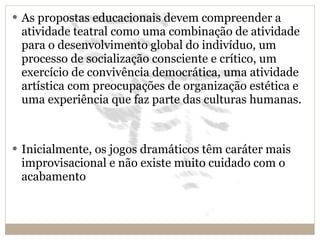 As propostas educacionais devem compreender a atividade teatral como uma combinação de atividade para o desenvolvimento global do indivíduo, um processo de socialização consciente e crítico, um exercício de convivência democrática, uma atividade artística com preocupações de organização estética e uma experiência que faz parte das culturas humanas. Inicialmente, os jogos dramáticos têm caráter mais improvisacional e não existe muito cuidado com o acabamento 