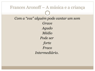Frances Aronoff – A música e a criança Com a “voz” alguém pode cantar um som Grave Agudo Médio Pode ser  forte Fraco Intermediário.  