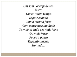 Um som vocal pode ser  Curto Durar muito tempo Seguir soando Com a mesma força Com a mesma suavidade Tornar-se cada vez mais forte Ou mais fraco Pouco a pouco Repentinamente Sumindo... 