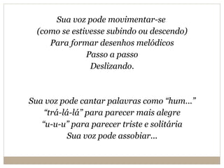 Sua voz pode movimentar-se  (como se estivesse subindo ou descendo) Para formar desenhos melódicos Passo a passo Deslizando. Sua voz pode cantar palavras como “hum...” “ trá-lá-lá” para parecer mais alegre “ u-u-u” para parecer triste e solitária Sua voz pode assobiar... 