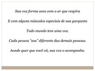 Sua voz forma sons com o ar que respira E com alguns músculos especiais de sua garganta Todo mundo tem uma voz. Cada pessoa “soa” diferente das demais pessoas. Aonde quer que você vá, sua voz o acompanha. 