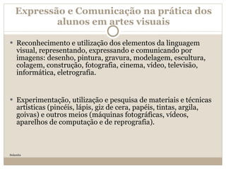 Expressão e Comunicação na prática dos alunos em artes visuais Reconhecimento e utilização dos elementos da linguagem visual, representando, expressando e comunicando por imagens: desenho, pintura, gravura, modelagem, escultura, colagem, construção, fotografia, cinema, vídeo, televisão, informática, eletrografia. Experimentação, utilização e pesquisa de materiais e técnicas artísticas (pincéis, lápis, giz de cera, papéis, tintas, argila, goivas) e outros meios (máquinas fotográficas, vídeos, aparelhos de computação e de reprografia). Sulamita 
