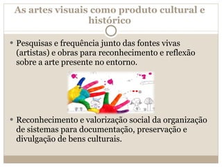 As artes visuais como produto cultural e histórico Pesquisas e frequência junto das fontes vivas (artistas) e obras para reconhecimento e reflexão sobre a arte presente no entorno.   Reconhecimento e valorização social da organização de sistemas para documentação, preservação e divulgação de bens culturais.  
