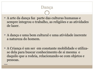 Dança A arte da dança faz  parte das culturas humanas e sempre integrou o trabalho, as religiões e as atividades de lazer.  A dança e uma bem cultural e uma atividade inerente  a natureza do homem. A Criança é um ser  em constante mobilidade e utiliza-se dela para buscar conhecimento de si mesma  e daquilo que a rodeia, relacionando-se com objetos e pessoas. Ariane 