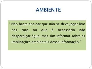 AMBIENTE

“ Não basta ensinar que não se deve jogar lixo
 nas   ruas   ou   que   é   necessário   não
 desperdiçar água, mas sim informar sobre as
 implicações ambientais dessa informação.”
 