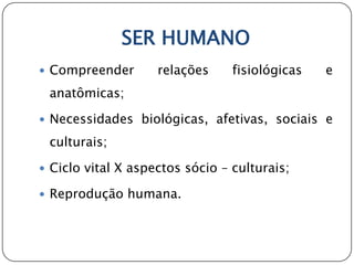 SER HUMANO
 Compreender       relações     fisiológicas   e
 anatômicas;

 Necessidades biológicas, afetivas, sociais e

 culturais;

 Ciclo vital X aspectos sócio – culturais;

 Reprodução humana.
 
