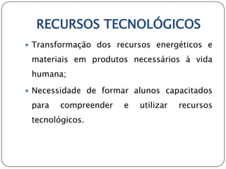 RECURSOS TECNOLÓGICOS
 Transformação dos recursos energéticos e

 materiais em produtos necessários à vida
 humana;

 Necessidade de formar alunos capacitados

 para   compreender   e   utilizar   recursos
 tecnológicos.
 