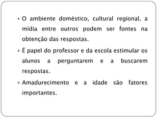  O ambiente doméstico, cultural regional, a

 mídia entre outros podem ser fontes na
 obtenção das respostas.

 É papel do professor e da escola estimular os

 alunos   a     perguntarem    e   a   buscarem
 respostas.

 Amadurecimento     e   a   idade são   fatores
 importantes.
 