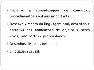  Inicia-se   a   aprendizagem      de   conceitos,
 procedimentos e valores importantes.

 Desenvolvimento da linguagem oral, descritiva e

 narrativa das nomeações de objetos e seres
 vivos, suas partes e propriedades.

 Desenhos, listas, tabelas, etc.

 Linguagem causal.
 