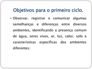 Objetivos para o primeiro ciclo.
 Observar,    registrar e comunicar algumas
 semelhanças e diferenças entre diversos
 ambientes, identificando a presença comum
 de água, seres vivos, ar, luz, calor, solo e
 características   específicas   dos   ambientes
 diferentes;
 