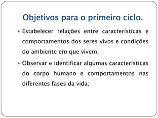 Objetivos para o primeiro ciclo.
 Estabelecer relações entre características e

 comportamentos dos seres vivos e condições
 do ambiente em que vivem;

 Observar e identificar algumas características

 do corpo humano e comportamentos nas
 diferentes fases da vida;
 