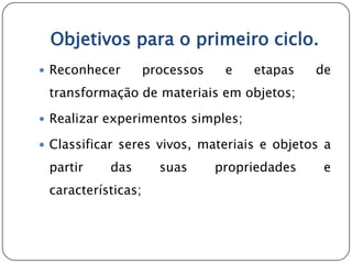 Objetivos para o primeiro ciclo.
 Reconhecer        processos    e   etapas    de
 transformação de materiais em objetos;

 Realizar experimentos simples;

 Classificar seres vivos, materiais e objetos a

 partir    das        suas      propriedades    e
 características;
 