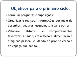 Objetivos para o primeiro ciclo.
 Formular perguntas e suposições;

 Organizar e registrar informações por meio de

 desenhos, quadros, esquemas, listas e outros;

 Valorizar   atitudes   e     comportamentos
 favoráveis à saúde, em relação à alimentação e
 à higiene pessoal, cuidando do próprio corpo e
 do espaço que habita.
 