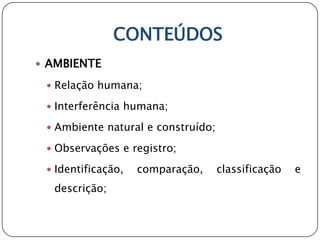CONTEÚDOS
 AMBIENTE

  Relação humana;

  Interferência humana;

  Ambiente natural e construído;

  Observações e registro;

  Identificação,   comparação,     classificação   e
  descrição;
 