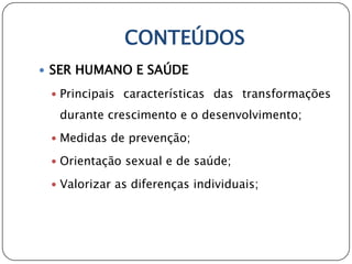 CONTEÚDOS
 SER HUMANO E SAÚDE

  Principais características das transformações

  durante crescimento e o desenvolvimento;
  Medidas de prevenção;

  Orientação sexual e de saúde;

  Valorizar as diferenças individuais;
 