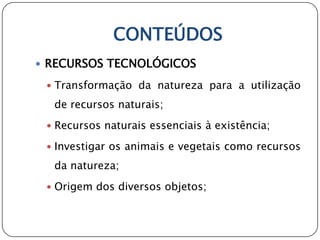 CONTEÚDOS
 RECURSOS TECNOLÓGICOS

  Transformação da natureza para a utilização

  de recursos naturais;
  Recursos naturais essenciais à existência;

  Investigar os animais e vegetais como recursos

  da natureza;
  Origem dos diversos objetos;
 