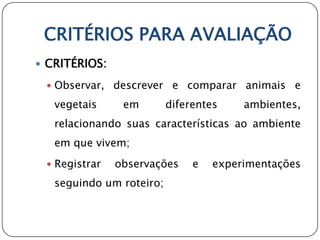CRITÉRIOS PARA AVALIAÇÃO
 CRITÉRIOS:

  Observar,   descrever e comparar animais e
   vegetais     em        diferentes    ambientes,
   relacionando suas características ao ambiente
   em que vivem;
  Registrar   observações     e   experimentações
   seguindo um roteiro;
 