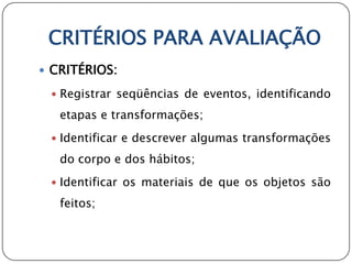 CRITÉRIOS PARA AVALIAÇÃO
 CRITÉRIOS:

  Registrar seqüências de eventos, identificando

   etapas e transformações;
  Identificar e descrever algumas transformações

   do corpo e dos hábitos;
  Identificar os materiais de que os objetos são

   feitos;
 