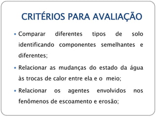 CRITÉRIOS PARA AVALIAÇÃO
 Comparar     diferentes     tipos   de    solo
 identificando componentes semelhantes e
 diferentes;

 Relacionar as mudanças do estado da água

 às trocas de calor entre ela e o meio;

 Relacionar   os   agentes    envolvidos   nos
 fenômenos de escoamento e erosão;
 