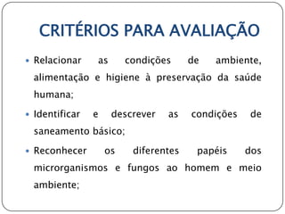 CRITÉRIOS PARA AVALIAÇÃO
 Relacionar    as       condições     de   ambiente,
  alimentação e higiene à preservação da saúde
  humana;

 Identificar   e    descrever   as    condições   de
  saneamento básico;

 Reconhecer        os    diferentes    papéis     dos
  microrganismos e fungos ao homem e meio
  ambiente;
 