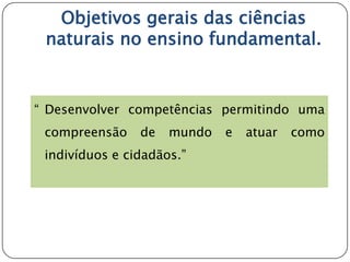 Objetivos gerais das ciências
 naturais no ensino fundamental.


“ Desenvolver competências permitindo uma
 compreensão    de   mundo   e   atuar   como
 indivíduos e cidadãos.”
 