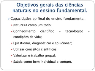 Objetivos gerais das ciências
  naturais no ensino fundamental.
 Capacidades ao final do ensino fundamental:

  Natureza como um todo;

  Conhecimento      científico      –   tecnológico   –
   condições de vida;
  Questionar, diagnosticar e solucionar;

  Utilizar conceitos científicos;

  Valorizar o trabalho grupal;

  Saúde como bem individual e comum.
 