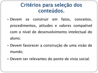 Critérios para seleção dos
               conteúdos.
 Devem   se   construir   em   fatos,   conceitos,
 procedimentos, atitudes e valores compatível
 com o nível de desenvolvimento intelectual do
 aluno;

 Devem favorecer a construção de uma visão de

 mundo;

 Devem ser relevantes do ponto de vista social.
 