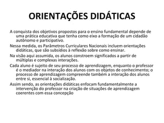 ORIENTAÇÕES DIDÁTICAS
A conquista dos objetivos propostos para o ensino fundamental depende de
   uma prática educativa que tenha como eixo a formação de um cidadão
   autônomo e participativo.
Nessa medida, os Parâmetros Curriculares Nacionais incluem orientações
   didáticas, que são subsídios à reflexão sobre como ensinar.
Na visão aqui assumida, os alunos constroem significados a partir de
   múltiplas e complexas interações.
Cada aluno é sujeito de seu processo de aprendizagem, enquanto o professor
   é o mediador na interação dos alunos com os objetos de conhecimento; o
   processo de aprendizagem compreende também a interação dos alunos
   entre si, essencial à socialização.
Assim sendo, as orientações didáticas enfocam fundamentalmente a
   intervenção do professor na criação de situações de aprendizagem
   coerentes com essa concepção
 