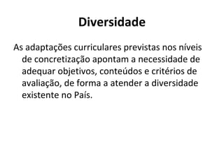 Diversidade
As adaptações curriculares previstas nos níveis
  de concretização apontam a necessidade de
  adequar objetivos, conteúdos e critérios de
  avaliação, de forma a atender a diversidade
  existente no País.
 
