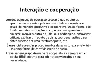 Interação e cooperação
Um dos objetivos da educação escolar é que os alunos
   aprendam a assumir a palavra enunciada e a conviver em
   grupo de maneira produtiva e cooperativa. Dessa forma, são
   fundamentais as situações em que possam aprender a
   dialogar, a ouvir o outro e ajudá-lo, a pedir ajuda, aproveitar
   críticas, explicar um ponto de vista, coordenar ações para
   obter sucesso em uma tarefa conjunta, etc.
É essencial aprender procedimentos dessa natureza e valorizá-
   los como forma de convívio escolar e social.
Trabalhar em grupo de maneira cooperativa é sempre uma
   tarefa difícil, mesmo para adultos convencidos de sua
   necessidade.
 