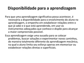 Disponibilidade para a aprendizagem
Para que uma aprendizagem significativa possa acontecer, é
   necessária a disponibilidade para o envolvimento do aluno na
   aprendizagem, o empenho em estabelecer relações entre o
   que já sabe e o que está aprendendo, em usar os
   instrumentos adequados que conhece e dispõe para alcançar
   a maior compreensão possível.
Essa aprendizagem exige uma ousadia para se colocar
   problemas, buscar soluções e experimentar novos caminhos,
   de maneira totalmente diferente da aprendizagem mecânica,
   na qual o aluno limita seu esforço apenas em memorizar ou
   estabelecer relações diretas e superficiais.
 