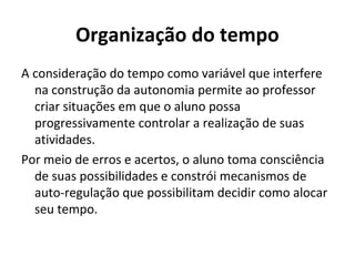 Organização do tempo
A consideração do tempo como variável que interfere
  na construção da autonomia permite ao professor
  criar situações em que o aluno possa
  progressivamente controlar a realização de suas
  atividades.
Por meio de erros e acertos, o aluno toma consciência
  de suas possibilidades e constrói mecanismos de
  auto-regulação que possibilitam decidir como alocar
  seu tempo.
 