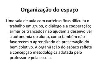 Organização do espaço
Uma sala de aula com carteiras fixas dificulta o
 trabalho em grupo, o diálogo e a cooperação;
 armários trancados não ajudam a desenvolver
 a autonomia do aluno, como também não
 favorecem o aprendizado da preservação do
 bem coletivo. A organização do espaço reflete
 a concepção metodológica adotada pelo
 professor e pela escola.
 
